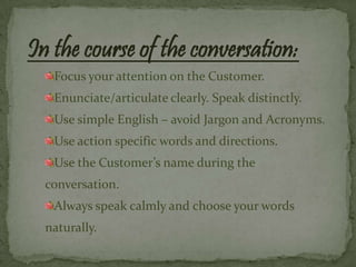 In the course of the conversation:
   Focus your attention on the Customer.
   Enunciate/articulate clearly. Speak distinctly.
   Use simple English – avoid Jargon and Acronyms.
   Use action specific words and directions.
   Use the Customer’s name during the
  conversation.
   Always speak calmly and choose your words
  naturally.
 