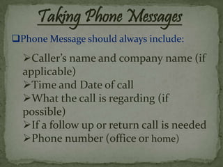 Taking Phone Messages
Phone Message should always include:
  Caller’s name and company name (if
  applicable)
  Time and Date of call
  What the call is regarding (if
  possible)
  If a follow up or return call is needed
  Phone number (office or home)
 