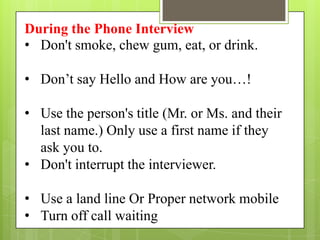 During the Phone Interview
• Don't smoke, chew gum, eat, or drink.

• Don’t say Hello and How are you…!

• Use the person's title (Mr. or Ms. and their
  last name.) Only use a first name if they
  ask you to.
• Don't interrupt the interviewer.

• Use a land line Or Proper network mobile
• Turn off call waiting
 
