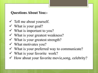 Questions About You:-

   Tell me about yourself.
   What is your goal?
   What is important to you?
   What is your greatest weakness?
   What is your greatest strength?
   What motivates you?
   What is your preferred way to communicate?
   What is your favorite work?
   How about your favorite movie,song, celebrity?
 