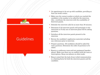 Guidelines
 An appointment to be set up with candidate, providing at
least one week’s notice.
 Make sure the contact number at which you reached the
candidate is the number to be called for the interview.
Also , coordinate the interview with the availability of
Interview panels.
 Schedule the interview calls for no more than 30 minutes.
 Determine if all interview panels will participate in the
interviews or if only one or interview panel will be asking
questions.
 Introduce all the interview panels present in the
interview
 Review the candidate’s application materials including
any references prior to interview.
 Prepare questions. All candidates should be asked the
same questions. Determine the order of questions to be
asked.
 Reserve a conference room and test equipment (speaker
phone). Make sure there are no conflicts with the room or
interruptions. Keep your phones on silent mode.
 Keep in mind that the lack of non-verbal communication
is a limiting factor for both the interview panels and the
candidate.
 