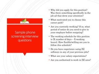 Samplephone
screeninginterview
questions
• Why did you apply for this position?
Was there something specifically in the
job ad that drew your attention?
• What motivated you to choose this
career path?
• Are you currently working? If so, what
period of notice do you need to give to
your employer before resigning?
• The working schedule for this position
is [X number of days – X working
hours]. How flexible/willing are you to
follow this schedule?
• Do you have experience using [X]
software in any of your previous jobs?
• What are your salary expectations?
• Are you authorized to work in [X] area?
 