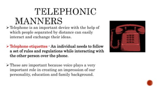 Telephone is an important device with the help of
which people separated by distance can easily
interact and exchange their ideas.
Telephone etiquettes - An individual needs to follow
a set of rules and regulations while interacting with
the other person over the phone.
These are important because voice plays a very
important role in creating an impression of our
personality, education and family background.
 