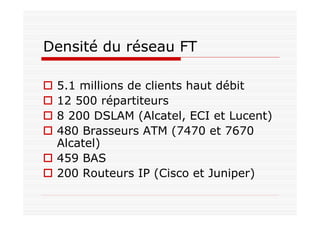 Densité du réseau FT
5.1 millions de clients haut débit
12 500 répartiteurs
8 200 DSLAM (Alcatel, ECI et Lucent)
480 Brasseurs ATM (7470 et 7670
Alcatel)
459 BAS
200 Routeurs IP (Cisco et Juniper)
 