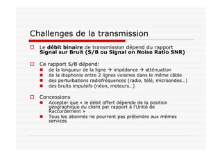 Challenges de la transmission
Le débit binaire de transmission dépend du rapport
Signal sur Bruit (S/B ou Signal on Noise Ratio SNR)
Ce rapport S/B dépend:
de la longueur de la ligne impédance atténuation
de la diaphonie entre 2 lignes voisines dans le même câble
des perturbations radiofréquences (radio, télé, microondes…)
des bruits impulsifs (néon, moteurs…)
Concessions
Accepter que « le débit offert dépende de la position
géographique du client par rapport à l’Unité de
Raccordement »
Tous les abonnés ne pourront pas prétendre aux mêmes
services
 