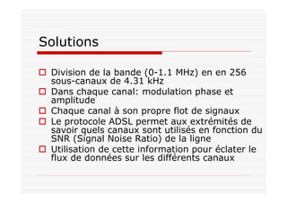 Solutions
Division de la bande (0-1.1 MHz) en en 256
sous-canaux de 4.31 kHz
Dans chaque canal: modulation phase et
amplitude
Chaque canal à son propre flot de signaux
Le protocole ADSL permet aux extrémités de
savoir quels canaux sont utilisés en fonction du
SNR (Signal Noise Ratio) de la ligne
Utilisation de cette information pour éclater le
flux de données sur les différents canaux
 