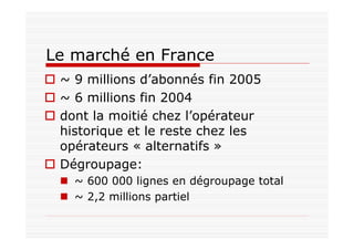 Le marché en France
~ 9 millions d’abonnés fin 2005
~ 6 millions fin 2004
dont la moitié chez l’opérateur
historique et le reste chez les
opérateurs « alternatifs »
Dégroupage:
~ 600 000 lignes en dégroupage total
~ 2,2 millions partiel
 
