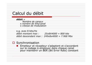 Calcul du débit
débit =
Nombre de canaux
x nombre de bits/canal
x vitesse de modulation
e.g. avec 8 bits/Hz
débit montant max : 25x8X4000 = 800 kbs
débit descendant max : 249x8x4000 = 7.968 Mbs
Synchronisation
Émetteur et récepteur s’adaptent et s’accordent
sur le codage à employer dans chaque canal
pour maintenir un BER (Bit Error Rate) constant
 