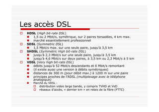 Les accès DSL
HDSL (High bit-rate DSL)
1,5 ou 2 Mbit/s, symétrique, sur 2 paires torsadées, 4 km max.
marché essentiellement professionnel
SDSL (Symmetric DSL)
1,5 Mbit/s max. sur une seule paire, jusqu'à 3,5 km
SHDSL (Symmetric High bit-rate DSL)
jusqu’à 2,3 Mbit/s sur une seule paire, jusqu'à 3,5 km
jusqu’à 4,6 Mbit/s sur deux paires, à 3,5 km ou 2,3 Mbit/s à 5 km
VDSL (Very high bit-rate DSL)
débits jusqu'à 52 Mbit/s descendants et 6 Mbit/s remontant
(il existe aussi une version à débits symétriques)
distances de 300 m (pour débit max.) à 1200 m sur une paire
principes proches de l’ADSL (multiplexage avec le téléphone
analogique)
Marché du VDSL :
distribution video large bande, y compris TVHD et VoD
réseaux d’accès, « dernier km » en relais de la fibre (FTTC)
 