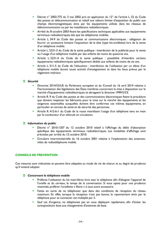 - 3/4 -
 Décret n° 2002-775 du 3 mai 2002 pris en application du 12° de l’article L. 32 du Code
des postes et télécommunication et relatif aux valeurs limites d’exposition du public aux
champs électromagnétiques émis par les équipements utilisés dans les réseaux de
télécommunication ou par les installations radioélectriques.
 Arrêté du 8 octobre 2003 fixant les spécifications techniques applicables aux équipements
terminaux radioélectriques tels que les téléphones mobiles.
 Article L. 34-9 du Code des postes et communications électroniques : obligation de
fournir un accessoire limitant l’exposition de la tête (type kit-oreillette) lors de la vente
d’un téléphone mobile.
 Article L. 5231-3 du Code de la santé publique : interdiction de la publicité pour la vente
ou l’usage d’un téléphone mobile par des enfants de moins de quatorze ans.
 Article L. 5231-4 du Code de la santé publique : possibilité d’interdire certains
équipements radioélectriques spécifiquement dédiés aux enfants de moins de six ans.
 Article L. 511-5 du Code de l’éducation : interdiction de l’utilisation par un élève d’un
téléphone mobile durant toute activité d’enseignement et dans les lieux prévus par le
règlement intérieur.
 Sécurité
 Directive 2014/53/UE du Parlement européen et du Conseil du 16 avril 2014 relative à
l'harmonisation des législations des États membres concernant la mise à disposition sur le
marché d'équipements radioélectriques et abrogeant la directive 1999/5/CE.
 Article R. 9 du Code des postes et des communications électroniques fixent la procédure
que doivent respecter les fabricants pour la mise sur le marché des équipements et les
exigences essentielles auxquelles doivent être conformes ces mêmes équipements, en
particulier en termes de santé et de sécurité des personnes.
 Article R. 412-6-1 du Code de la route interdisant l’usage d’un téléphone tenu en main
par le conducteur d’un véhicule en circulation.
 Information du public
 Décret n° 2010-1207 du 12 octobre 2010 relatif à l’affichage du débit d’absorption
spécifique des équipements terminaux radioélectriques. Les modalités d’affichage sont
précisées par arrêté du 12 octobre 2010.
 Circulaire interministérielle du 16 octobre 2001 relative à l’implantation des antennes-
relais de radiotéléphonie mobile.
CONSEILS DE PREVENTION
Ces mesures sont indicatives et peuvent être adaptées au mode de vie de chacun et au degré de prudence
qu'il entend adopter.
 Concernant le téléphone mobile
 Préférez l’utilisation du kit main-libres livré avec le téléphone afin d'éloigner l'appareil de
l’oreille et du cerveau, le temps de la conversation. Si vous optez pour une prudence
maximale, préférer l'oreillette « filaire » à tout autre accessoire.
 Faites en sorte de ne téléphoner que dans des conditions de réception du réseau
maximum. En effet, lorsque la réception n’est pas bonne, le rayonnement émis par le
téléphone pour se connecter est multiplié par 2.
 Sauf cas d'urgence, ne téléphonez pas en vous déplaçant rapidement, afin d’éviter les
surexpositions dues aux changements d'antennes de base.
 
