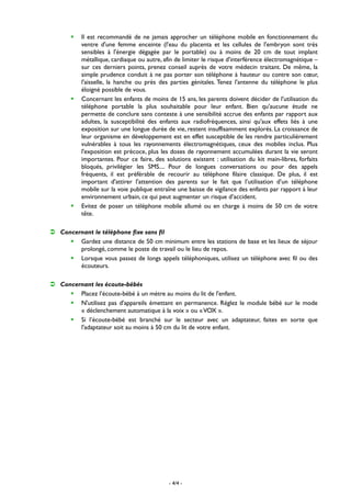 - 4/4 -
 Il est recommandé de ne jamais approcher un téléphone mobile en fonctionnement du
ventre d'une femme enceinte (l'eau du placenta et les cellules de l'embryon sont très
sensibles à l'énergie dégagée par le portable) ou à moins de 20 cm de tout implant
métallique, cardiaque ou autre, afin de limiter le risque d'interférence électromagnétique –
sur ces derniers points, prenez conseil auprès de votre médecin traitant. De même, la
simple prudence conduit à ne pas porter son téléphone à hauteur ou contre son cœur,
l'aisselle, la hanche ou près des parties génitales. Tenez l'antenne du téléphone le plus
éloigné possible de vous.
 Concernant les enfants de moins de 15 ans, les parents doivent décider de l'utilisation du
téléphone portable la plus souhaitable pour leur enfant. Bien qu'aucune étude ne
permette de conclure sans conteste à une sensibilité accrue des enfants par rapport aux
adultes, la susceptibilité des enfants aux radiofréquences, ainsi qu'aux effets liés à une
exposition sur une longue durée de vie, restent insuffisamment explorés. La croissance de
leur organisme en développement est en effet susceptible de les rendre particulièrement
vulnérables à tous les rayonnements électromagnétiques, ceux des mobiles inclus. Plus
l'exposition est précoce, plus les doses de rayonnement accumulées durant la vie seront
importantes. Pour ce faire, des solutions existent : utilisation du kit main-libres, forfaits
bloqués, privilégier les SMS.... Pour de longues conversations ou pour des appels
fréquents, il est préférable de recourir au téléphone filaire classique. De plus, il est
important d'attirer l'attention des parents sur le fait que l’utilisation d’un téléphone
mobile sur la voie publique entraîne une baisse de vigilance des enfants par rapport à leur
environnement urbain, ce qui peut augmenter un risque d’accident.
 Evitez de poser un téléphone mobile allumé ou en charge à moins de 50 cm de votre
tête.
 Concernant le téléphone fixe sans fil
 Gardez une distance de 50 cm minimum entre les stations de base et les lieux de séjour
prolongé, comme le poste de travail ou le lieu de repos.
 Lorsque vous passez de longs appels téléphoniques, utilisez un téléphone avec fil ou des
écouteurs.
 Concernant les écoute-bébés
 Placez l’écoute-bébé à un mètre au moins du lit de l'enfant.
 N'utilisez pas d'appareils émettant en permanence. Réglez le module bébé sur le mode
« déclenchement automatique à la voix » ou «VOX ».
 Si l’écoute-bébé est branché sur le secteur avec un adaptateur, faites en sorte que
l'adaptateur soit au moins à 50 cm du lit de votre enfant.
 