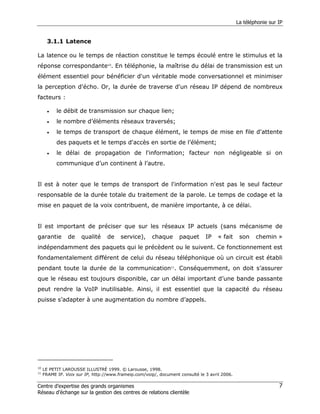 La téléphonie sur IP


       3.1.1 Latence

La latence ou le temps de réaction constitue le temps écoulé entre le stimulus et la
réponse correspondante10. En téléphonie, la maîtrise du délai de transmission est un
élément essentiel pour bénéficier d'un véritable mode conversationnel et minimiser
la perception d'écho. Or, la durée de traverse d'un réseau IP dépend de nombreux
facteurs :

       •   le débit de transmission sur chaque lien;
       •   le nombre d’éléments réseaux traversés;
       •   le temps de transport de chaque élément, le temps de mise en file d'attente
           des paquets et le temps d'accès en sortie de l’élément;
       •   le délai de propagation de l'information; facteur non négligeable si on
           communique d’un continent à l’autre.


Il est à noter que le temps de transport de l'information n'est pas le seul facteur
responsable de la durée totale du traitement de la parole. Le temps de codage et la
mise en paquet de la voix contribuent, de manière importante, à ce délai.


Il est important de préciser que sur les réseaux IP actuels (sans mécanisme de
garantie        de    qualité     de    service),      chaque      paquet      IP    « fait     son    chemin »
indépendamment des paquets qui le précèdent ou le suivent. Ce fonctionnement est
fondamentalement différent de celui du réseau téléphonique où un circuit est établi
pendant toute la durée de la communication11. Conséquemment, on doit s’assurer
que le réseau est toujours disponible, car un délai important d’une bande passante
peut rendre la VoIP inutilisable. Ainsi, il est essentiel que la capacité du réseau
puisse s’adapter à une augmentation du nombre d’appels.




10
     LE PETIT LAROUSSE ILLUSTRÉ 1999. © Larousse, 1998.
11
     FRAME IP. Voix sur IP, http://www.frameip.com/voip/, document consulté le 3 avril 2006.

Centre d’expertise des grands organismes                                                                         7
Réseau d’échange sur la gestion des centres de relations clientèle
 