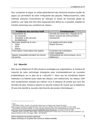 La téléphonie sur IP


Pour compenser la gigue, on utilise généralement des mémoires tampons (buffer de
gigue) qui permettent de lisser l'irrégularité des paquets. Malheureusement, cette
méthode présente l'inconvénient de rallonger le temps de traversée global du
système. Leur taille doit donc être soigneusement définie et, si possible, adaptée de
manière dynamique aux conditions du réseau13.


     Problèmes des services VoIP                                      Conséquences
 Impossibilité de :                                      Surcroît de travail pour l’équipe de TI.
 •  se connecter                                         Autres moyens de communication
 •  d’accéder à des services                             nécessaires.
 •  de téléphoner
 Mauvaise qualité de la voix :                           Les appels sont plus longs.
 •  clicks                                               Risque d’erreur.
 •  écho
 •  friture
 Interruption impromptue des appels.                     Frustration de l’utilisateur.
                                                         Client insatisfait.
 Appels impossibles pendant les heures                   Impossibilité de communiquer via le
 de pointe.                                              téléphone14.



     3.2 Sécurité

Bien que la téléphonie IP offre plusieurs avantages aux organisations, le manque de
maturité de cette technologie émergente pose incontestablement de nouvelles
problématiques sur le plan de la « sécurité »15. Alors que les entreprises étaient
habituées à la fiabilité quasi totale des réseaux voix traditionnels, les réseaux VoIP
sont soudainement exposés aux mêmes virus et attaques de pirates que ceux des
données de base. Plusieurs experts en sécurité mettent de l’avant que la téléphonie
IP sera très bientôt la nouvelle cible favorite des pirates informatiques16…




13
   Ibid.
14
   GRUTMAN, Cédric. Juniper, Ce qu’il faut savoir pour un réseau sans risque [En ligne]
http://www.forumtelecom.org/pv/051201_ToIP_Grutman_pdf.pdf, document consulté le 3 mars 2006.
15
   GUILLEMIN, Christophe (2005). La VoIP n’est pas mature et pose une problématique de sécurité. En ligne,
http://www.zdnet.fr/actualites/imprimer/0,50000200,39227792,00.htm, consulté le 5 février 2007.
16
   ENDLER, David, COLLIER, Mark (2006). Hacking Exposed VoIP: Voices Over IP Security Secrets & Solutions. Les
éditions McGraw et Hill, 576 pages. ISBN : 0072263644.

Centre d’expertise des grands organismes                                                                     9
Réseau d’échange sur la gestion des centres de relations clientèle
 