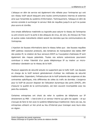 La téléphonie sur IP


L’attaque en déni de service est également très néfaste pour l’entreprise qui voit
son réseau VoIP saturé bloquant ainsi toutes communications internes et externes
ainsi que l’ensemble du système d’information. Techniquement, l’attaque en déni de
service consiste à surcharger le serveur Web de requêtes jusqu’à ce qu’il ne puisse
plus suivre et s’arrête.


Une simple défaillance matérielle ou logicielle peut saturer le réseau de l’entreprise
ou pire encore ouvrir la porte à des attaques de virus, de vers, de chevaux de Troie
et autres codes malveillants ciblant autant les données que les communications de
l’entreprise.


L’injection de fausses informations dans le réseau telles que : des fausses requêtes
ARP (address resolution protocol), des tentatives de manipulation des tables ARP
des postes IP, la création de faux serveurs DHCP ou l’usurpation d’adresses IP sont
également des risques potentiels. Toutes ces actions subversives pourraient
contribuer à imiter l’identité d’un poste téléphonique IP ou insérer un micro-
ordinateur clandestin sur le réseau de la VoIP.


Plusieurs appareils de sécurité actuels ne supportent pas le trafic VoIP. Les équipes
en charge de la VoIP tentent généralement d’utiliser les méthodes de sécurité
traditionnelles. Cependant, l’infrastructure de la VoIP présente des exigences et des
contraintes spécifiques, très différentes de celles du trafic de données. L’exigence
pour la VoIP de pouvoir disposer de l’allocation dynamique des ports (DHCP), afin
d’assurer la qualité de la communication, est bien souvent incompatible avec les
pare-feu existants.


Certaines entreprises ont choisi de relier le système de téléphonie sur IP
directement au PBX – c’est-à-dire à un serveur interne qui gère les appels – et qui
s’occupe de faire le lien avec le système téléphonique traditionnel. Dans ces cas, les
entreprises utilisent un lien privé au lieu d’Internet pour transiger avec leurs sites
en région.




Centre d’expertise des grands organismes                                              11
Réseau d’échange sur la gestion des centres de relations clientèle
 