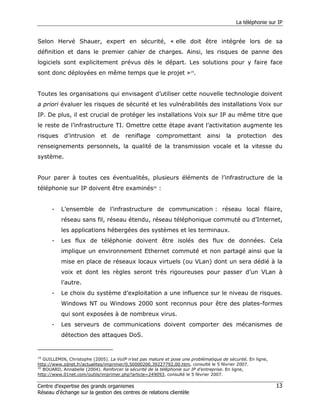 La téléphonie sur IP


Selon Hervé Shauer, expert en sécurité, « elle doit être intégrée lors de sa
définition et dans le premier cahier de charges. Ainsi, les risques de panne des
logiciels sont explicitement prévus dès le départ. Les solutions pour y faire face
sont donc déployées en même temps que le projet »19.


Toutes les organisations qui envisagent d’utiliser cette nouvelle technologie doivent
a priori évaluer les risques de sécurité et les vulnérabilités des installations Voix sur
IP. De plus, il est crucial de protéger les installations Voix sur IP au même titre que
le reste de l’infrastructure TI. Omettre cette étape avant l’activitation augmente les
risques     d’intrusion      et   de    reniflage     compromettant           ainsi   la   protection        des
renseignements personnels, la qualité de la transmission vocale et la vitesse du
système.


Pour parer à toutes ces éventualités, plusieurs éléments de l’infrastructure de la
téléphonie sur IP doivent être examinés20 :


      -   L’ensemble de l’infrastructure de communication : réseau local filaire,
          réseau sans fil, réseau étendu, réseau téléphonique commuté ou d’Internet,
          les applications hébergées des systèmes et les terminaux.
      -   Les flux de téléphonie doivent être isolés des flux de données. Cela
          implique un environnement Ethernet commuté et non partagé ainsi que la
          mise en place de réseaux locaux virtuels (ou VLan) dont un sera dédié à la
          voix et dont les règles seront très rigoureuses pour passer d’un VLan à
          l’autre.
      -   Le choix du système d’exploitation a une influence sur le niveau de risques.
          Windows NT ou Windows 2000 sont reconnus pour être des plates-formes
          qui sont exposées à de nombreux virus.
      -   Les serveurs de communications doivent comporter des mécanismes de
          détection des attaques DoS.


19
   GUILLEMIN, Christophe (2005). La VoIP n’est pas mature et pose une problématique de sécurité. En ligne,
http://www.zdnet.fr/actualites/imprimer/0,50000200,39227792,00.htm, consulté le 5 février 2007.
20
   BOUARD, Annabelle (2004). Renforcer la sécurité de la téléphonie sur IP d’entreprise. En ligne,
http://www.01net.com/outils/imprimer.php?article=249093, consulté le 5 février 2007.

Centre d’expertise des grands organismes                                                                      13
Réseau d’échange sur la gestion des centres de relations clientèle
 