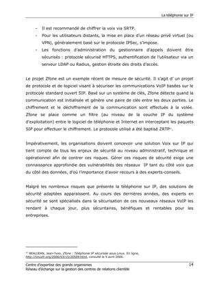 La téléphonie sur IP


      -   Il est recommandé de chiffrer la voix via SRTP.
      -   Pour les utilisateurs distants, la mise en place d’un réseau privé virtuel (ou
          VPN), généralement basé sur le protocole IPSec, s’impose.
      -   Les fonctions d’administration du gestionnaire d’appels doivent être
          sécurisés : protocole sécurisé HTTPS, authentification de l’utilisateur via un
          serveur LDAP ou Radius, gestion étroite des droits d’accès.


Le projet Zfone est un exemple récent de mesure de sécurité. Il s’agit d’ un projet
de protocole et de logiciel visant à sécuriser les communications VoIP basées sur le
protocole standard ouvert SIP. Basé sur un système de clés, Zfone détecte quand la
communication est initialisée et génère une paire de clés entre les deux parties. Le
chiffrement et le déchiffrement de la communication sont effectués à la volée.
Zfone se place comme un filtre (au niveau de la couche IP du système
d'exploitation) entre le logiciel de téléphonie et Internet en interceptant les paquets
SIP pour effectuer le chiffrement. Le protocole utilisé a été baptisé ZRTP21.


Impérativement, les organisations doivent concevoir une solution Voix sur IP qui
tient compte de tous les enjeux de sécurité au niveau administratif, technique et
opérationnel afin de contrer ces risques. Gérer ces risques de sécurité exige une
connaissance approfondie des vulnérabilités des réseaux IP tant du côté voix que
du côté des données, d’où l’importance d’avoir recours à des experts-conseils.


Malgré les nombreux risques que présente la téléphonie sur IP, des solutions de
sécurité adaptées apparaissent. Au cours des dernières années, des experts en
sécurité se sont spécialisés dans la sécurisation de ces nouveaux réseaux VoIP les
rendant à chaque jour, plus sécuritaires, bénéfiques et rentables pour les
entreprises.




21
  BEAUJEAN, Jean-Yves. Zfone : Téléphonie IP sécurisée sous Linux. En ligne,
http://linuxfr.org/2006/03/15/20509.html, consulté le 5 avril 2006.

Centre d’expertise des grands organismes                                                        14
Réseau d’échange sur la gestion des centres de relations clientèle
 
