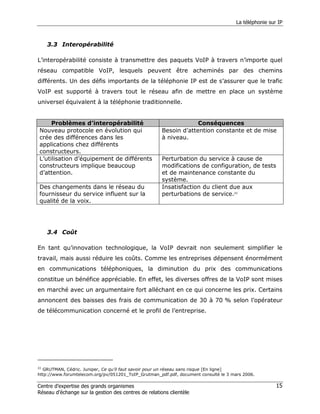 La téléphonie sur IP



    3.3 Interopérabilité

L’interopérabilité consiste à transmettre des paquets VoIP à travers n’importe quel
réseau compatible VoIP, lesquels peuvent être acheminés par des chemins
différents. Un des défis importants de la téléphonie IP est de s’assurer que le trafic
VoIP est supporté à travers tout le réseau afin de mettre en place un système
universel équivalent à la téléphonie traditionnelle.


     Problèmes d’interopérabilité                                  Conséquences
Nouveau protocole en évolution qui                    Besoin d’attention constante et de mise
crée des différences dans les                         à niveau.
applications chez différents
constructeurs.
L’utilisation d’équipement de différents              Perturbation du service à cause de
constructeurs implique beaucoup                       modifications de configuration, de tests
d’attention.                                          et de maintenance constante du
                                                      système.
Des changements dans le réseau du                     Insatisfaction du client due aux
fournisseur du service influent sur la                perturbations de service.22
qualité de la voix.




    3.4 Coût

En tant qu’innovation technologique, la VoIP devrait non seulement simplifier le
travail, mais aussi réduire les coûts. Comme les entreprises dépensent énormément
en communications téléphoniques, la diminution du prix des communications
constitue un bénéfice appréciable. En effet, les diverses offres de la VoIP sont mises
en marché avec un argumentaire fort alléchant en ce qui concerne les prix. Certains
annoncent des baisses des frais de communication de 30 à 70 % selon l’opérateur
de télécommunication concerné et le profil de l’entreprise.




22
   GRUTMAN, Cédric. Juniper, Ce qu’il faut savoir pour un réseau sans risque [En ligne]
http://www.forumtelecom.org/pv/051201_ToIP_Grutman_pdf.pdf, document consulté le 3 mars 2006.

Centre d’expertise des grands organismes                                                              15
Réseau d’échange sur la gestion des centres de relations clientèle
 