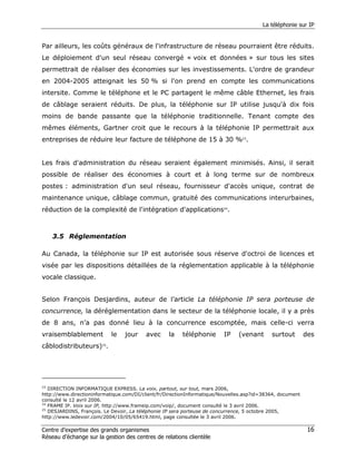 La téléphonie sur IP


Par ailleurs, les coûts généraux de l'infrastructure de réseau pourraient être réduits.
Le déploiement d'un seul réseau convergé « voix et données » sur tous les sites
permettrait de réaliser des économies sur les investissements. L'ordre de grandeur
en 2004-2005 atteignait les 50 % si l'on prend en compte les communications
intersite. Comme le téléphone et le PC partagent le même câble Ethernet, les frais
de câblage seraient réduits. De plus, la téléphonie sur IP utilise jusqu'à dix fois
moins de bande passante que la téléphonie traditionnelle. Tenant compte des
mêmes éléments, Gartner croit que le recours à la téléphonie IP permettrait aux
entreprises de réduire leur facture de téléphone de 15 à 30 %23.


Les frais d'administration du réseau seraient également minimisés. Ainsi, il serait
possible de réaliser des économies à court et à long terme sur de nombreux
postes : administration d'un seul réseau, fournisseur d'accès unique, contrat de
maintenance unique, câblage commun, gratuité des communications interurbaines,
réduction de la complexité de l'intégration d'applications24.



     3.5 Réglementation

Au Canada, la téléphonie sur IP est autorisée sous réserve d'octroi de licences et
visée par les dispositions détaillées de la réglementation applicable à la téléphonie
vocale classique.


Selon François Desjardins, auteur de l’article La téléphonie IP sera porteuse de
concurrence, la déréglementation dans le secteur de la téléphonie locale, il y a près
de 8 ans, n’a pas donné lieu à la concurrence escomptée, mais celle-ci verra
vraisemblablement          le    jour    avec      la   téléphonie       IP    (venant      surtout        des
câblodistributeurs)25.




23
   DIRECTION INFORMATIQUE EXPRESS. La voix, partout, sur tout, mars 2006,
http://www.directioninformatique.com/DI/client/fr/DirectionInformatique/Nouvelles.asp?id=38364, document
consulté le 12 avril 2006.
24
   FRAME IP. Voix sur IP, http://www.frameip.com/voip/, document consulté le 3 avril 2006.
25
   DESJARDINS, François. Le Devoir, La téléphonie IP sera porteuse de concurrence, 5 octobre 2005,
http://www.ledevoir.com/2004/10/05/65419.html, page consultée le 3 avril 2006.

Centre d’expertise des grands organismes                                                                    16
Réseau d’échange sur la gestion des centres de relations clientèle
 