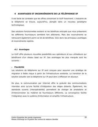 4    AVANTAGES ET INCONVÉNIENTS DE LA TÉLÉPHONIE IP

Il est facile de constater que les offres concernant la VoIP foisonnent. L’industrie de
la téléphonie se trouve, aujourd’hui, plongée dans un nouveau paradigme
technologique.


Des solutions fonctionnelles existent et les bénéfices anticipés que nous présentent
les différents fournisseurs semblent fort alléchants. Mais des inconvénients se
retrouvent également parmi ce lot de bénéfices. Voici donc les principaux avantages
et inconvénients repérés.



    4.1 Avantages

La VoIP offre plusieurs nouvelles possibilités aux opérateurs et aux utilisateurs qui
bénéficient d’un réseau basé sur IP. Ses avantages les plus marqués sont les
suivants :


•   Flexibilité
Les solutions de téléphonie sur IP sont conçues pour assumer une stratégie de
migration à faible risque à partir de l’infrastructure existante. La transition de la
solution actuelle vers la téléphonie sur IP peut donc s'effectuer en douceur.


De plus, la communication par Internet offre la gratuité des communications
intersites ainsi qu’une facilité d’intégration des sièges distants. Également, les
standards ouverts (interopérabilité) permettent de changer de prestataire et
d’interconnecter du matériel de fournisseurs différents. La convergence facilite
l’intégration avec le système d’information et simplifie l’infrastructure.




Centre d’expertise des grands organismes                                            18
Réseau d’échange sur la gestion des centres de relations clientèle
 