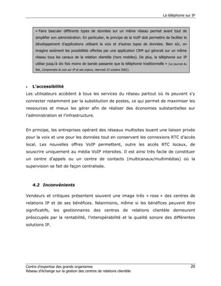 La téléphonie sur IP



     « Faire basculer différents types de données sur un même réseau permet avant tout de
     simplifier son administration. En particulier, le principe de la VoIP doit permettre de faciliter le
     développement d'applications utilisant la voix et d'autres types de données. Bien sûr, on
     imagine aisément les possibilités offertes par une application CRM qui gèrerait sur un même
     réseau tous les canaux de la relation clientèle (hors mobiles). De plus, la téléphonie sur IP
     utilise jusqu'à dix fois moins de bande passante que la téléphonie traditionnelle » (Le journal du
     Net, Comprendre la voix sur IP et ses enjeux, mercredi 23 octobre 2002).




•   L’accessibilité
Les utilisateurs accèdent à tous les services du réseau partout où ils peuvent s'y
connecter notamment par la substitution de postes, ce qui permet de maximiser les
ressources et mieux les gérer afin de réaliser des économies substantielles sur
l’administration et l’infrastructure.


En principe, les entreprises opérant des réseaux multisites louent une liaison privée
pour la voix et une pour les données tout en conservant les connexions RTC d’accès
local. Les nouvelles offres VoIP permettent, outre les accès RTC locaux, de
souscrire uniquement au média VoIP intersites. Il est ainsi très facile de constituer
un centre d’appels ou un centre de contacts (multicanaux/multimédias) où la
supervision se fait de façon centralisée.



    4.2 Inconvénients

Vendeurs et critiques présentent souvent une image très « rose » des centres de
relations IP et de ses bénéfices. Néanmoins, même si les bénéfices peuvent être
significatifs, les gestionnaires des centres de relations clientèle demeurent
préoccupés par la rentabilité, l’interopérabilité et la qualité sonore des différentes
solutions IP.




Centre d’expertise des grands organismes                                                                    20
Réseau d’échange sur la gestion des centres de relations clientèle
 