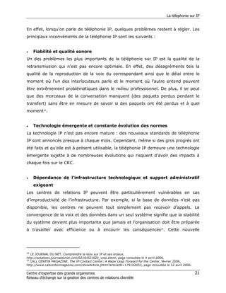 La téléphonie sur IP


En effet, lorsqu’on parle de téléphonie IP, quelques problèmes restent à régler. Les
principaux inconvénients de la téléphonie IP sont les suivants :


•   Fiabilité et qualité sonore
Un des problèmes les plus importants de la téléphonie sur IP est la qualité de la
retransmission qui n'est pas encore optimale. En effet, des désagréments tels la
qualité de la reproduction de la voix du correspondant ainsi que le délai entre le
moment où l'un des interlocuteurs parle et le moment où l'autre entend peuvent
être extrêmement problématiques dans le milieu professionnel. De plus, il se peut
que des morceaux de la conversation manquent (des paquets perdus pendant le
transfert) sans être en mesure de savoir si des paquets ont été perdus et à quel
moment28.


•   Technologie émergente et constante évolution des normes
La technologie IP n’est pas encore mature : des nouveaux standards de téléphonie
IP sont annoncés presque à chaque mois. Cependant, même si des gros progrès ont
été faits et qu’elle est à présent utilisable, la téléphonie IP demeure une technologie
émergente sujette à de nombreuses évolutions qui risquent d’avoir des impacts à
chaque fois sur le CRC.


•   Dépendance de l’infrastructure technologique et support administratif
    exigeant
Les centres de relations IP peuvent être particulièrement vulnérables en cas
d’improductivité de l’infrastructure. Par exemple, si la base de données n’est pas
disponible, les centres ne peuvent tout simplement pas recevoir d’appels. La
convergence de la voix et des données dans un seul système signifie que la stabilité
du système devient plus importante que jamais et l’organisation doit être préparée
à travailler avec efficience ou à encourir les conséquences29. Cette nouvelle




28
   LE JOURNAL DU NET. Comprendre la Voix sur IP et ses enjeux,
http://solutions.journaldunet.com/0210/021023_voip.shtml, page consultée le 4 avril 2006.
29
   CALL CENTER MAGAZINE. The IP Contact Center: A Major Leap Forward for the Center, février 2006,
http://www.callcentermagazine.com/showArticle.jhtml?articleID=179102053, page consultée le 12 avril 2006.

Centre d’expertise des grands organismes                                                                    21
Réseau d’échange sur la gestion des centres de relations clientèle
 
