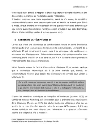 La téléphonie sur IP


technologie étant difficile à intégrer, le choix du partenaire devient déterminant afin
de permettre la maîtrise de l'installation après l'intégration.
Il devient important pour toute organisation, avant de s'y lancer, de considérer
certains éléments selon leurs besoins spécifiques et d’éviter de le faire pour être à
la mode. Il faut prendre en considération que la qualité sonore sera différente (un
peu comme quand les cellulaires numériques sont arrivés) et que cette technologie
dépend d'Internet (légers délais à prévoir, pannes, etc.).



    5    AVENIR DE LA TÉLÉPHONIE IP

La Voix sur IP est une technologie de communication vocale en pleine émergence.
Elle fait partie d’un tournant dans le monde de la communication. Le marché de la
téléphonie IP est certainement jeune, mais il se développe très rapidement et
poursuivra son développement. Selon certains auteurs, d’ici quelques années, nous
communiquerons tous sur IP et ce sera un jour « le » standard unique permettant
l'interopérabilité des réseaux mondialisés.


Michel Dumais, auteur de l’article L'heure de la téléphonie IP est arrivée, explique
que la technologie informatique est à ce point avancée que, bientôt, les
consommateurs n’auront plus besoin des fournisseurs de services pour utiliser la
téléphonie IP.

        « Au fur et à mesure que les nouveaux appareils et que les nouveaux logiciels introduits au
        cours des prochains mois seront plus simples d'utilisation, attendez-vous à voir exactement
        ce qui est arrivé avec l'industrie de la musique ou celle de la photographie traditionnelle» (Le
        Devoir, Technologie: L'heure de la téléphonie IP est arrivée 2004/08/02).



D'après les dernières statistiques de l'enquête NETendances (octobre 2005) du
CEFRIO et de Léger Marketing, qui s'intéressait pour la première fois à la popularité
de la téléphonie IP, près de 10 % des adultes québécois utiliseraient chez eux un
service de ce type. En effet, dans le cadre du sondage NETendances, 9,5 % des
adultes québécois ont ainsi répondu par l'affirmative à la question «Êtes-vous
abonné à la téléphonie IP à la maison?».


Centre d’expertise des grands organismes                                                                   22
Réseau d’échange sur la gestion des centres de relations clientèle
 
