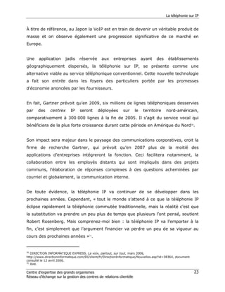 La téléphonie sur IP


À titre de référence, au Japon la VoIP est en train de devenir un véritable produit de
masse et on observe également une progression significative de ce marché en
Europe.


Une    application      jadis    réservée      aux     entreprises        ayant   des     établissements
géographiquement dispersés, la téléphonie sur IP, se présente comme une
alternative viable au service téléphonique conventionnel. Cette nouvelle technologie
a fait son entrée dans les foyers des particuliers portée par les promesses
d’économie anoncées par les fournisseurs.


En fait, Gartner prévoit qu’en 2009, six millions de lignes téléphoniques desservies
par    des     centrex      IP   seront      déployées       sur     le    territoire    nord-américain,
comparativement à 300 000 lignes à la fin de 2005. Il s’agit du service vocal qui
bénéficiera de la plus forte croissance durant cette période en Amérique du Nord30.


Son impact sera majeur dans le paysage des communications corporatives, croit la
firme de recherche Gartner, qui prévoit qu’en 2007 plus de la moitié des
applications d’entreprises intégreront la fonction. Ceci facilitera notamment, la
collaboration entre les employés distants qui sont impliqués dans des projets
communs, l’élaboration de réponses complexes à des questions acheminées par
courriel et globalement, la communication interne.


De toute évidence, la téléphonie IP va continuer de se développer dans les
prochaines années. Cependant, « tout le monde s’attend à ce que la téléphonie IP
éclipse rapidement la téléphonie commutée traditionnelle, mais la réalité c’est que
la substitution va prendre un peu plus de temps que plusieurs l’ont pensé, soutient
Robert Rosenberg. Mais comprenez-moi bien : la téléphonie IP va l’emporter à la
fin, c’est simplement que l’argument financier va perdre un peu de sa vigueur au
cours des prochaines années »31.


30
   DIRECTION INFORMATIQUE EXPRESS. La voix, partout, sur tout, mars 2006,
http://www.directioninformatique.com/DI/client/fr/DirectionInformatique/Nouvelles.asp?id=38364, document
consulté le 12 avril 2006.
31
   Ibid.

Centre d’expertise des grands organismes                                                                   23
Réseau d’échange sur la gestion des centres de relations clientèle
 