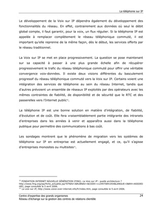 La téléphonie sur IP


Le développement de la Voix sur IP dépendra également du développement des
fonctionnalités du réseau. En effet, contrairement aux données où seul le débit
global compte, il faut garantir, pour la voix, un flux régulier. Si la téléphonie IP est
appelée à remplacer complètement le réseau téléphonique commuté, il est
important qu'elle reprenne de la même façon, dès le début, les services offerts par
le réseau traditionnel.


La Voix sur IP se met en place progressivement. La question se pose maintenant
sur   sa   capacité     à    passer    à   une     plus   grande     échelle   afin     de   récupérer
progressivement le trafic du réseau téléphonique commuté pour offrir une véritable
convergence voix-données. Il existe deux visions différentes du basculement
progressif du réseau téléphonique commuté vers la Voix sur IP. Certains voient une
intégration des services de téléphonie au sein du réseau Internet, tandis que
d'autres prévoient un ensemble de réseaux IP exploités par des opérateurs avec les
mêmes contraintes de fiabilité, de disponibilité et de sécurité que le RTC et des
passerelles vers l'Internet public32.


La téléphonie IP est une bonne solution en matière d’intégration, de fiabilité,
d’évolution et de coût. Elle fera vraisemblablement partie intégrante des intranets
d’entreprises dans les années à venir et apparaîtra aussi dans la téléphonie
publique pour permettre des communications à bas coût.


Les sondages montrent que le phénomène de migration vers les systèmes de
téléphonie sur IP en entreprise est actuellement engagé, et ce, qu’il s’agisse
d’entreprises monosites ou multisites33.




32
   FONDATION INTERNET NOUVELLE GÉNÉRATION (FING). La Voix sur IP : quelle architecture ?
http://www.fing.org/jsp/fiche_actualite.jsp?STNAV=&RUBNAV=&CODE=1124975891054&LANGUE=0&RH=ASSOED
HEC, page consultée le 5 avril 2006.
33
   La voix sur IP, http://www.voice-over-internet.info/fr/index.htm, page consultée le 5 avril 2006.


Centre d’expertise des grands organismes                                                               24
Réseau d’échange sur la gestion des centres de relations clientèle
 
