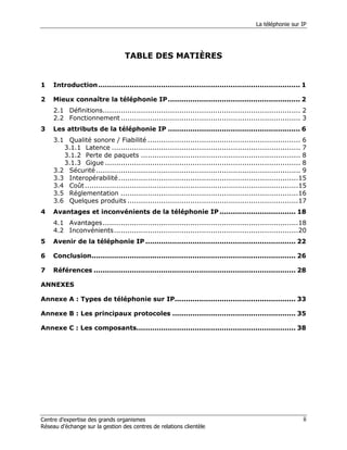 La téléphonie sur IP




                                  TABLE DES MATIÈRES


1    Introduction .......................................................................................... 1

2    Mieux connaître la téléphonie IP ........................................................... 2
     2.1 Définitions........................................................................................ 2
     2.2 Fonctionnement ................................................................................ 3
3    Les attributs de la téléphonie IP ........................................................... 6
     3.1 Qualité sonore / Fiabilité .................................................................... 6
        3.1.1 Latence .................................................................................... 7
        3.1.2 Perte de paquets ....................................................................... 8
        3.1.3 Gigue ....................................................................................... 8
     3.2 Sécurité ........................................................................................... 9
     3.3 Interopérabilité ................................................................................15
     3.4 Coût ...............................................................................................15
     3.5 Réglementation ...............................................................................16
     3.6 Quelques produits ............................................................................17
4    Avantages et inconvénients de la téléphonie IP .................................. 18
     4.1 Avantages.......................................................................................18
     4.2 Inconvénients..................................................................................20
5    Avenir de la téléphonie IP ................................................................... 22

6    Conclusion........................................................................................... 26

7    Références .......................................................................................... 28

ANNEXES

Annexe A : Types de téléphonie sur IP...................................................... 33

Annexe B : Les principaux protocoles ....................................................... 35

Annexe C : Les composants....................................................................... 38




Centre d’expertise des grands organismes                                                                     ii
Réseau d’échange sur la gestion des centres de relations clientèle
 
