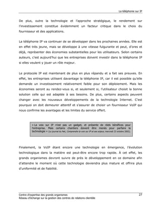 La téléphonie sur IP


De plus, outre la technologie et l’approche stratégique, le rendement sur
l’investissement constitue évidemment un facteur critique dans le choix du
fournisseur et des applications.


La téléphonie IP va continuer de se développer dans les prochaines années. Elle est
en effet très jeune, mais se développe à une vitesse fulgurante et peut, d’ores et
déjà, représenter des économies substantielles pour les utilisateurs. Selon certains
auteurs, c’est aujourd’hui que les entreprises doivent investir dans la téléphonie IP
si elles veulent y jouer un rôle majeur.


Le protocole IP est maintenant de plus en plus répandu et a fait ses preuves. En
effet, les entreprises utilisent davantage la téléphonie IP, car il est possible qu’elle
demande un investissement relativement faible pour son déploiement. Mais les
économies seront au rendez-vous si, et seulement si, l’utilisateur choisit la bonne
solution celle qui est adaptée à ses besoins. De plus, certains aspects peuvent
changer avec les nouveaux développements de la technologie Internet. C’est
pourquoi on doit demeurer attentif et s’assurer de choisir un fournisseur VoIP qui
nous confirme les avantages et les limites du service offert.



           « La voix sur IP n'est pas un gadget, et présente de réels bénéfices pour
           l'entreprise. Mais certains chantiers doivent être menés pour parfaire la
           technologie » (Le journal du Net, Comprendre la voix sur IP et ses enjeux, mercredi 23 octobre 2002).




Finalement, la VoIP étant encore une technologie en émergence, l’évolution
technologique dans la matière est peut-être encore trop rapide. À cet effet, les
grands organismes devront suivre de près le développement en ce domaine afin
d’attendre le moment où cette technologie deviendra plus mature et offrira plus
d’uniformité et de fiabilité.




Centre d’expertise des grands organismes                                                                            27
Réseau d’échange sur la gestion des centres de relations clientèle
 