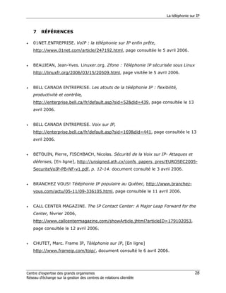 La téléphonie sur IP



    7    RÉFÉRENCES

•   01NET.ENTREPRISE. VoIP : la téléphonie sur IP enfin prête,
    http://www.01net.com/article/247192.html, page consultée le 5 avril 2006.


•   BEAUJEAN, Jean-Yves. Linuxer.org. Zfone : Téléphonie IP sécurisée sous Linux
    http://linuxfr.org/2006/03/15/20509.html, page visitée le 5 avril 2006.


•   BELL CANADA ENTREPRISE. Les atouts de la téléphonie IP : flexibilité,
    productivité et contrôle,
    http://enterprise.bell.ca/fr/default.asp?sid=52&did=439, page consultée le 13
    avril 2006.


•   BELL CANADA ENTREPRISE. Voix sur IP,
    http://enterprise.bell.ca/fr/default.asp?sid=169&did=441, page consultée le 13
    avril 2006.


•   BETOUIN, Pierre, FISCHBACH, Nicolas. Sécurité de la Voix sur IP- Attaques et
    défenses, [En ligne], http://unsigned.ath.cx/confs_papers_pres/EUROSEC2005-
    SecuriteVoIP-PB-NF-v1.pdf, p. 12-14. document consulté le 3 avril 2006.


•   BRANCHEZ VOUS! Téléphonie IP populaire au Québec, http://www.branchez-
    vous.com/actu/05-11/09-336105.html, page consultée le 11 avril 2006.


•   CALL CENTER MAGAZINE. The IP Contact Center: A Major Leap Forward for the
    Center, février 2006,
    http://www.callcentermagazine.com/showArticle.jhtml?articleID=179102053,
    page consultée le 12 avril 2006.


•   CHUTET, Marc. Frame IP, Téléphonie sur IP, [En ligne]
    http://www.frameip.com/toip/, document consulté le 6 avril 2006.




Centre d’expertise des grands organismes                                              28
Réseau d’échange sur la gestion des centres de relations clientèle
 