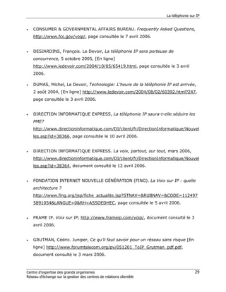 La téléphonie sur IP


•   CONSUMER & GOVERNMENTAL AFFAIRS BUREAU. Frequently Asked Questions,
    http://www.fcc.gov/voip/, page consultée le 7 avril 2006.


•   DESJARDINS, François. Le Devoir, La téléphonie IP sera porteuse de
    concurrence, 5 octobre 2005, [En ligne]
    http://www.ledevoir.com/2004/10/05/65419.html, page consultée le 3 avril
    2006.

•   DUMAS, Michel, Le Devoir, Technologie: L'heure de la téléphonie IP est arrivée,
    2 août 2004, [En ligne] http://www.ledevoir.com/2004/08/02/60392.html?247,
    page consultée le 3 avril 2006.


•   DIRECTION INFORMATIQUE EXPRESS, La téléphonie IP saura-t-elle séduire les
    PME?
    http://www.directioninformatique.com/DI/client/fr/DirectionInformatique/Nouvel
    les.asp?id=38366, page consultée le 10 avril 2006.


•   DIRECTION INFORMATIQUE EXPRESS. La voix, partout, sur tout, mars 2006,
    http://www.directioninformatique.com/DI/client/fr/DirectionInformatique/Nouvel
    les.asp?id=38364, document consulté le 12 avril 2006.


•   FONDATION INTERNET NOUVELLE GÉNÉRATION (FING). La Voix sur IP : quelle
    architecture ?
    http://www.fing.org/jsp/fiche_actualite.jsp?STNAV=&RUBNAV=&CODE=112497
    5891054&LANGUE=0&RH=ASSOEDHEC, page consultée le 5 avril 2006.


•   FRAME IP. Voix sur IP, http://www.frameip.com/voip/, document consulté le 3
    avril 2006.


•   GRUTMAN, Cédric. Juniper, Ce qu’il faut savoir pour un réseau sans risque [En
    ligne] http://www.forumtelecom.org/pv/051201_ToIP_Grutman_pdf.pdf,
    document consulté le 3 mars 2006.



Centre d’expertise des grands organismes                                              29
Réseau d’échange sur la gestion des centres de relations clientèle
 