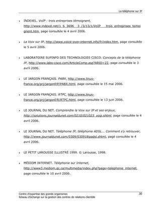La téléphonie sur IP


•   INDEXEL. VoIP : trois entreprises témoignent,
    http://www.indexel.net/1_6_3696__3_/3/13/1/VoIP___trois_entreprises_temoi
    gnent.htm, page consultée le 4 avril 2006.


•   La Voix sur IP, http://www.voice-over-internet.info/fr/index.htm, page consultée
    le 5 avril 2006.


•   LABORATOIRE SUPINFO DES TECHNOLOGIES CISCO. Concepts de la téléphonie
    IP, http://www.labo-cisco.com/ArticleComp.asp?ARID=22, page consultée le 3
    avril 2006.


•   LE JARGON FRANÇAIS. PABX, http://www.linux-
    france.org/prj/jargonf/P/PABX.html, page consultée le 15 mai 2006.


•   LE JARGON FRANÇAIS. RTPC, http://www.linux-
    france.org/prj/jargonf/R/RTPC.html, page consultée le 13 juin 2006.


•   LE JOURNAL DU NET. Comprendre la Voix sur IP et ses enjeux,
    http://solutions.journaldunet.com/0210/021023_voip.shtml, page consultée le 4
    avril 2006.


•   LE JOURNAL DU NET. Téléphonie IP, téléphonie ADSL... Comment s'y retrouver,
    http://www.journaldunet.com/0309/030918ipadsl.shtml, pagé consultée le 4
    avril 2006.


•   LE PETIT LAROUSSE ILLUSTRÉ 1999. © Larousse, 1998.


•   MÉDIOM INTERNET. Téléphonie sur Internet,
    http://www3.mediom.qc.ca/multimedia/index.php?page=telephonie_internet,
    page consultée le 10 avril 2006.




Centre d’expertise des grands organismes                                              30
Réseau d’échange sur la gestion des centres de relations clientèle
 