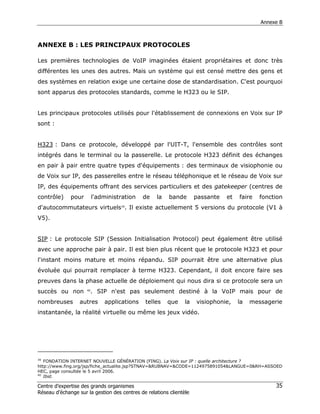 Annexe B



ANNEXE B : LES PRINCIPAUX PROTOCOLES

Les premières technologies de VoIP imaginées étaient propriétaires et donc très
différentes les unes des autres. Mais un système qui est censé mettre des gens et
des systèmes en relation exige une certaine dose de standardisation. C'est pourquoi
sont apparus des protocoles standards, comme le H323 ou le SIP.


Les principaux protocoles utilisés pour l'établissement de connexions en Voix sur IP
sont :


H323 : Dans ce protocole, développé par l'UIT-T, l'ensemble des contrôles sont
intégrés dans le terminal ou la passerelle. Le protocole H323 définit des échanges
en pair à pair entre quatre types d'équipements : des terminaux de visiophonie ou
de Voix sur IP, des passerelles entre le réseau téléphonique et le réseau de Voix sur
IP, des équipements offrant des services particuliers et des gatekeeper (centres de
contrôle)     pour        l'administration   de    la    bande       passante   et   faire   fonction
d'autocommutateurs virtuels39. Il existe actuellement 5 versions du protocole (V1 à
V5).


SIP : Le protocole SIP (Session Initialisation Protocol) peut également être utilisé
avec une approche pair à pair. Il est bien plus récent que le protocole H323 et pour
l'instant moins mature et moins répandu. SIP pourrait être une alternative plus
évoluée qui pourrait remplacer à terme H323. Cependant, il doit encore faire ses
preuves dans la phase actuelle de déploiement qui nous dira si ce protocole sera un
succès ou non        40
                          . SIP n'est pas seulement destiné à la VoIP mais pour de
nombreuses        autres      applications    telles    que     la   visiophonie,    la   messagerie
instantanée, la réalité virtuelle ou même les jeux vidéo.




39
   FONDATION INTERNET NOUVELLE GÉNÉRATION (FING). La Voix sur IP : quelle architecture ?
http://www.fing.org/jsp/fiche_actualite.jsp?STNAV=&RUBNAV=&CODE=1124975891054&LANGUE=0&RH=ASSOED
HEC, page consultée le 5 avril 2006.
40
   Ibid.

Centre d’expertise des grands organismes                                                          35
Réseau d’échange sur la gestion des centres de relations clientèle
 