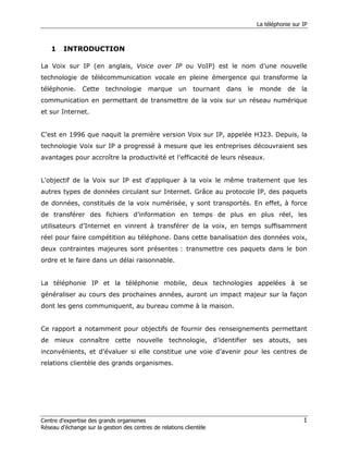 La téléphonie sur IP



    1    INTRODUCTION

La Voix sur IP (en anglais, Voice over IP ou VoIP) est le nom d’une nouvelle
technologie de télécommunication vocale en pleine émergence qui transforme la
téléphonie.     Cette    technologie      marque       un   tournant   dans   le    monde      de   la
communication en permettant de transmettre de la voix sur un réseau numérique
et sur Internet.


C’est en 1996 que naquit la première version Voix sur IP, appelée H323. Depuis, la
technologie Voix sur IP a progressé à mesure que les entreprises découvraient ses
avantages pour accroître la productivité et l’efficacité de leurs réseaux.


L'objectif de la Voix sur IP est d'appliquer à la voix le même traitement que les
autres types de données circulant sur Internet. Grâce au protocole IP, des paquets
de données, constitués de la voix numérisée, y sont transportés. En effet, à force
de transférer des fichiers d’information en temps de plus en plus réel, les
utilisateurs d’Internet en vinrent à transférer de la voix, en temps suffisamment
réel pour faire compétition au téléphone. Dans cette banalisation des données voix,
deux contraintes majeures sont présentes : transmettre ces paquets dans le bon
ordre et le faire dans un délai raisonnable.


La téléphonie IP et la téléphonie mobile, deux technologies appelées à se
généraliser au cours des prochaines années, auront un impact majeur sur la façon
dont les gens communiquent, au bureau comme à la maison.


Ce rapport a notamment pour objectifs de fournir des renseignements permettant
de mieux connaître cette nouvelle technologie, d’identifier ses atouts, ses
inconvénients, et d’évaluer si elle constitue une voie d’avenir pour les centres de
relations clientèle des grands organismes.




Centre d’expertise des grands organismes                                                             1
Réseau d’échange sur la gestion des centres de relations clientèle
 