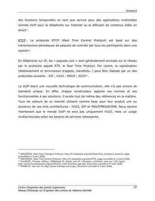 Annexe B


des fonctions temporelles en tant que service pour des applications multimédia
comme VoIP pour la téléphonie sur Internet ou la diffusion de contenus vidéo en
direct45.


RTCP : Le protocole RTCP (Real Time Control Protocol) est basé sur des
transmissions périodiques de paquets de contrôle par tous les participants dans une
session46.


En téléphonie sur IP, les « paquets voix » sont généralement envoyés sur le réseau
par le protocole appelé RTP, le Real Time Protocol. Par contre, la signalisation
(établissement et terminaison d’appels, transferts…) peut être réalisée par un des
protocoles suivants : SIP ; H323 ; MGCP ; SCCP 47.


La VoIP étant une nouvelle technologie de communication, elle n’a pas encore de
standard unique. En effet, chaque constructeur apporte ses normes et ses
fonctionnalités à ses solutions. Il existe tout de même des références en la matière.
Tous les acteurs de ce marché utilisent comme base pour leur produit une ou
plusieurs de ces trois architectures : H323, SIP et MGCP/MEGACO48. Nous savons
maintenant que le monde VoIP ne sera pas uniquement H323, mais un usage
multiprotocoles selon les besoins de services nécessaires.




45
   WIKIPÉDIA. Real Time Transport Protocol, http://fr.wikipedia.org/wiki/Real-time_transport_protocol, page
consultée le 13 avril 2006.
46
   WIKIPÉDIA. Real-Time Control Protocol, http://fr.wikipedia.org/wiki/RTCP, page consultée le 13 avril 2006.
47
   RULMONT, Thomas. Alterys, Téléphonie IP, migrer vers IP ? Pourquoi, comment, avec qui ? [En ligne]
http://www.forumtelecom.org/pv/051201_ToIP_Rulmont_ppt.pdf, document consulté le 3 mars 2006.
48
   FRAME IP. Voix sur IP, http://www.frameip.com/voip/, document consulté le 3 avril 2006.




Centre d’expertise des grands organismes                                                                        37
Réseau d’échange sur la gestion des centres de relations clientèle
 