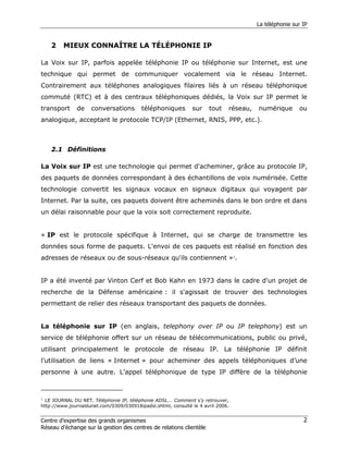 La téléphonie sur IP


    2    MIEUX CONNAÎTRE LA TÉLÉPHONIE IP

La Voix sur IP, parfois appelée téléphonie IP ou téléphonie sur Internet, est une
technique qui permet de communiquer vocalement via le réseau Internet.
Contrairement aux téléphones analogiques filaires liés à un réseau téléphonique
commuté (RTC) et à des centraux téléphoniques dédiés, la Voix sur IP permet le
transport     de    conversations        téléphoniques        sur    tout    réseau,   numérique       ou
analogique, acceptant le protocole TCP/IP (Ethernet, RNIS, PPP, etc.).



    2.1 Définitions

La Voix sur IP est une technologie qui permet d'acheminer, grâce au protocole IP,
des paquets de données correspondant à des échantillons de voix numérisée. Cette
technologie convertit les signaux vocaux en signaux digitaux qui voyagent par
Internet. Par la suite, ces paquets doivent être acheminés dans le bon ordre et dans
un délai raisonnable pour que la voix soit correctement reproduite.


« IP est le protocole spécifique à Internet, qui se charge de transmettre les
données sous forme de paquets. L'envoi de ces paquets est réalisé en fonction des
adresses de réseaux ou de sous-réseaux qu'ils contiennent »1.


IP a été inventé par Vinton Cerf et Bob Kahn en 1973 dans le cadre d'un projet de
recherche de la Défense américaine : il s'agissait de trouver des technologies
permettant de relier des réseaux transportant des paquets de données.


La téléphonie sur IP (en anglais, telephony over IP ou IP telephony) est un
service de téléphonie offert sur un réseau de télécommunications, public ou privé,
utilisant principalement le protocole de réseau IP. La téléphonie IP définit
l’utilisation de liens « Internet » pour acheminer des appels téléphoniques d’une
personne à une autre. L’appel téléphonique de type IP diffère de la téléphonie



1
  LE JOURNAL DU NET. Téléphonie IP, téléphonie ADSL... Comment s'y retrouver,
http://www.journaldunet.com/0309/030918ipadsl.shtml, consulté le 4 avril 2006.


Centre d’expertise des grands organismes                                                                 2
Réseau d’échange sur la gestion des centres de relations clientèle
 