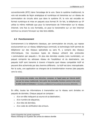 La téléphonie sur IP


conventionnelle (RTC) dans l’encodage de la voix. Dans le système traditionnel, la
voix est encodée de façon analogique et numérique et transmise sur un réseau de
commutation de circuits alors que dans le système IP, la voix est encodée en
format numérique et mise en paquets sous format IP. En fait, la téléphonie sur IP
utilise la même méthode que pour la transmission de l’information sur le réseau
Internet. Une fois la voix formatée, on peut la transmettre sur un lien Internet
commun ou encore l’envoyer sur des liens dédiés.



    2.2 Fonctionnement

Contrairement à la téléphonie classique, par commutation de circuits, qui repose
exclusivement sur un réseau téléphonique commuté, la technologie VoIP permet de
téléphoner sur des réseaux spécialisés ou sans fil, y compris des réseaux
informatiques.          Ces      nouveaux         types       de     réseaux        utilisent      des      protocoles
« commutation par paquets ». En plus des données vocales (voix numérisée), un
paquet comporte les adresses réseau de l’expéditeur et du destinataire. Les
paquets VoIP sont transmis à travers n’importe quel réseau compatible VoIP et
peuvent être acheminés par des chemins différents : la VoIP est donc interopérable.
Par la suite, une application se chargera de la transformation inverse (des paquets
vers la voix).


        « En termes plus simples, vous décrochez, composez, et l'appel passe par Internet plutôt
        que par les canaux traditionnels. Sans parler des éventuelles fonctions comme le lien entre
        la boîte vocale et l’ordinateur » (Le Devoir, La téléphonie IP sera porteuse de concurrence, 2004/10/05).



En effet, toutes les informations à transmettre sur le réseau sont divisées en
paquets de données. Chaque paquet se compose :
    •    d'un en-tête indiquant sa source et sa destination;
    •    d'un numéro de séquence;
    •    d'un bloc de données;
    •    d'un code de vérification des erreurs.




Centre d’expertise des grands organismes                                                                             3
Réseau d’échange sur la gestion des centres de relations clientèle
 