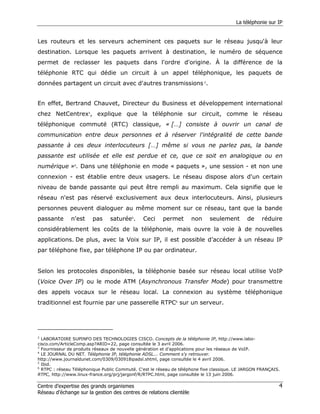 La téléphonie sur IP


Les routeurs et les serveurs acheminent ces paquets sur le réseau jusqu'à leur
destination. Lorsque les paquets arrivent à destination, le numéro de séquence
permet de reclasser les paquets dans l'ordre d'origine. À la différence de la
téléphonie RTC qui dédie un circuit à un appel téléphonique, les paquets de
données partagent un circuit avec d'autres transmissions 2.


En effet, Bertrand Chauvet, Directeur du Business et développement international
chez NetCentrex3, explique que la téléphonie sur circuit, comme le réseau
téléphonique commuté (RTC) classique, « […] consiste à ouvrir un canal de
communication entre deux personnes et à réserver l'intégralité de cette bande
passante à ces deux interlocuteurs […] même si vous ne parlez pas, la bande
passante est utilisée et elle est perdue et ce, que ce soit en analogique ou en
numérique »4. Dans une téléphonie en mode « paquets », une session - et non une
connexion - est établie entre deux usagers. Le réseau dispose alors d'un certain
niveau de bande passante qui peut être rempli au maximum. Cela signifie que le
réseau n'est pas réservé exclusivement aux deux interlocuteurs. Ainsi, plusieurs
personnes peuvent dialoguer au même moment sur ce réseau, tant que la bande
passante       n'est    pas     saturée5.      Ceci     permet       non     seulement        de    réduire
considérablement les coûts de la téléphonie, mais ouvre la voie à de nouvelles
applications. De plus, avec la Voix sur IP, il est possible d’accéder à un réseau IP
par téléphone fixe, par téléphone IP ou par ordinateur.


Selon les protocoles disponibles, la téléphonie basée sur réseau local utilise VoIP
(Voice Over IP) ou le mode ATM (Asynchronous Transfer Mode) pour transmettre
des appels vocaux sur le réseau local. La connexion au système téléphonique
traditionnel est fournie par une passerelle RTPC6 sur un serveur.




2
  LABORATOIRE SUPINFO DES TECHNOLOGIES CISCO. Concepts de la téléphonie IP, http://www.labo-
cisco.com/ArticleComp.asp?ARID=22, page consultée le 3 avril 2006.
3
  Fournisseur de produits réseaux de nouvelle génération et d'applications pour les réseaux de VoIP.
4
  LE JOURNAL DU NET. Téléphonie IP, téléphonie ADSL... Comment s'y retrouver.
http://www.journaldunet.com/0309/030918ipadsl.shtml, page consultée le 4 avril 2006.
5
  Ibid.
6
  RTPC : réseau Téléphonique Public Commuté. C'est le réseau de téléphone fixe classique. LE JARGON FRANÇAIS.
RTPC, http://www.linux-france.org/prj/jargonf/R/RTPC.html, page consultée le 13 juin 2006.

Centre d’expertise des grands organismes                                                                    4
Réseau d’échange sur la gestion des centres de relations clientèle
 