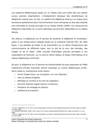 La téléphonie sur IP


Les systèmes téléphoniques basés sur un réseau local sont utiles tant aux petites
qu'aux grandes organisations. L'emplacement physique des périphériques de
téléphonie importe peu. En fait, un système de téléphonie basé sur un réseau local
fonctionne parfaitement dans l’environnement d'une entreprise où des sites distants
sont connectés au bureau principal via un réseau étendu (WAN). Les ressources de
téléphonie disponibles en un point spécifique peuvent être disponibles sur le réseau
étendu.


Par ailleurs, la téléphonie sur IP permet de combiner le téléphone et l’ordinateur,
grâce à une infrastructure intégrée basée sur le protocole Internet (IP). De cette
façon, il est possible de traiter et de transmettre sur la même infrastructure des
communications de différents types, que ce soit de la voix, des données, des
images ou de la vidéo7. Cette nouvelle technologie pourrait permettre à une
organisation de fusionner, sur un seul et même réseau, le réseau informatique et le
réseau téléphonique commuté.


De plus, la téléphonie sur IP permet les fonctionnalités les plus populaires du PABX
traditionnel (Private Automatic Branch eXchange ou central téléphonique privé)8.
Parmi celles-ci, mentionnons entre autres :
    •   renvoi d’appel (tous, sur occupation, sur non-réponse);
    •   mise en attente d’appels;
    •   affichage du numéro et du nom de l’appelant;
    •   sonnerie distincte (appel interne vs externe);
    •   indicateur de message en attente;
    •   conférence et transfert 9.




7
  TELUS. Téléphonie sur IP, http://www.telusquebec.com/telus_fr/grandesentreprises/voix/IP.pdf, page consultée
le 4 avril 2006.
8
  LE JARGON FRANÇAIS. PABX, http://www.linux-france.org/prj/jargonf/P/PABX.html, page consultée le 15 mai
2006
9
  TELUS. Téléphonie sur IP, http://www.telusquebec.com/telus_fr/grandesentreprises/voix/IP.pdf, page consultée
le 4 avril 2006.

Centre d’expertise des grands organismes                                                                         5
Réseau d’échange sur la gestion des centres de relations clientèle
 