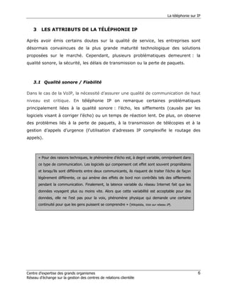 La téléphonie sur IP


    3    LES ATTRIBUTS DE LA TÉLÉPHONIE IP

Après avoir émis certains doutes sur la qualité de service, les entreprises sont
désormais convaincues de la plus grande maturité technologique des solutions
proposées sur le marché. Cependant, plusieurs problématiques demeurent : la
qualité sonore, la sécurité, les délais de transmission ou la perte de paquets.



    3.1 Qualité sonore / Fiabilité

Dans le cas de la VoIP, la nécessité d’assurer une qualité de communication de haut
niveau est critique. En téléphonie IP on remarque certaines problématiques
principalement liées à la qualité sonore : l’écho, les sifflements (causés par les
logiciels visant à corriger l’écho) ou un temps de réaction lent. De plus, on observe
des problèmes liés à la perte de paquets, à la transmission de télécopies et à la
gestion d’appels d’urgence (l’utilisation d’adresses IP complexifie le routage des
appels).



        « Pour des raisons techniques, le phénomène d'écho est, à degré variable, omniprésent dans
        ce type de communication. Les logiciels qui compensent cet effet sont souvent propriétaires
        et lorsqu’ils sont différents entre deux communicants, ils risquent de traiter l'écho de façon
        légèrement différente, ce qui amène des effets de bord non contrôlés tels des sifflements
        pendant la communication. Finalement, la latence variable du réseau Internet fait que les
        données voyagent plus ou moins vite. Alors que cette variabilité est acceptable pour des
        données, elle ne l'est pas pour la voix, phénomène physique qui demande une certaine
        continuité pour que les gens puissent se comprendre » (Wikipédia, Voix sur réseau IP).




Centre d’expertise des grands organismes                                                                     6
Réseau d’échange sur la gestion des centres de relations clientèle
 