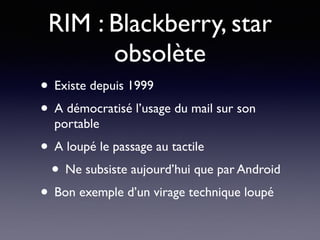 RIM : Blackberry, star
obsolète
• Existe depuis 1999
• A démocratisé l’usage du mail sur son
portable
• A loupé le passage au tactile
• Ne subsiste aujourd’hui que par Android
• Bon exemple d’un virage technique loupé
 