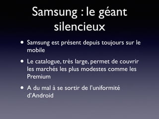 Samsung : le géant
silencieux
• Samsung est présent depuis toujours sur le
mobile
• Le catalogue, très large, permet de couvrir
les marchés les plus modestes comme les
Premium
• A du mal à se sortir de l’uniformité
d’Android
 