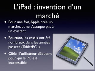 L’iPad : invention d’un
marché
• Pour une fois,Apple crée un
marché, et ne s’attaque pas à
un existant
• Pourtant, les essais ont été
nombreux dans les années
passées (TabletPC..)
• Cible : l’utilisateur débutant,
pour qui le PC est
inaccessible
 