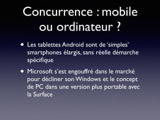 Concurrence : mobile
ou ordinateur ?
• Les tablettes Android sont de ‘simples’
smartphones élargis, sans réelle démarche
spéciﬁque
• Microsoft s’est engouffré dans le marché
pour décliner son Windows et le concept
de PC dans une version plus portable avec
la Surface
 