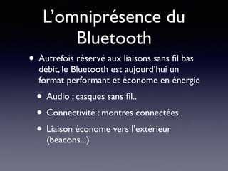 L’omniprésence du
Bluetooth
• Autrefois réservé aux liaisons sans ﬁl bas
débit, le Bluetooth est aujourd’hui un
format performant et économe en énergie
• Audio : casques sans ﬁl..
• Connectivité : montres connectées
• Liaison économe vers l’extérieur
(beacons...)
 