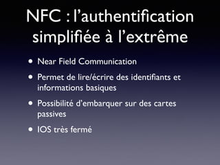 NFC : l’authentiﬁcation
simpliﬁée à l’extrême
• Near Field Communication
• Permet de lire/écrire des identiﬁants et
informations basiques
• Possibilité d’embarquer sur des cartes
passives
• IOS très fermé
 