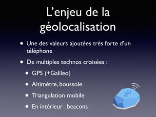L’enjeu de la
géolocalisation
• Une des valeurs ajoutées très forte d’un
téléphone
• De multiples technos croisées :
• GPS (+Galileo)
• Altimètre, boussole
• Triangulation mobile
• En intérieur : beacons
 