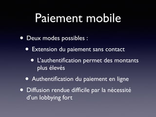 Paiement mobile
• Deux modes possibles :
• Extension du paiement sans contact
• L’authentiﬁcation permet des montants
plus élevés
• Authentiﬁcation du paiement en ligne
• Diffusion rendue difﬁcile par la nécessité
d’un lobbying fort
 
