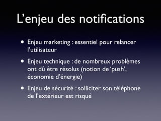 L’enjeu des notiﬁcations
• Enjeu marketing : essentiel pour relancer
l’utilisateur
• Enjeu technique : de nombreux problèmes
ont dû être résolus (notion de ‘push’,
économie d’énergie)
• Enjeu de sécurité : solliciter son téléphone
de l’extérieur est risqué
 